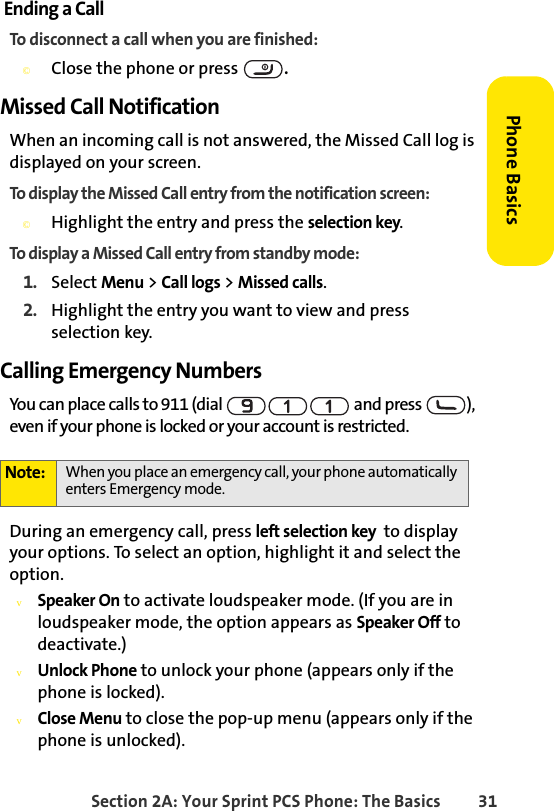 Section 2A: Your Sprint PCS Phone: The Basics 31Phone BasicsEnding a CallTo disconnect a call when you are finished:©Close the phone or press  .Missed Call NotificationWhen an incoming call is not answered, the Missed Call log is displayed on your screen.To display the Missed Call entry from the notification screen:©Highlight the entry and press the selection key. To display a Missed Call entry from standby mode:1. Select Menu &gt; Call logs &gt; Missed calls.2. Highlight the entry you want to view and press selection key.Calling Emergency NumbersYou can place calls to 911 (dial   and press  ), even if your phone is locked or your account is restricted.During an emergency call, press left selection key  to display your options. To select an option, highlight it and select the option.vSpeaker On to activate loudspeaker mode. (If you are in loudspeaker mode, the option appears as Speaker Off to deactivate.)vUnlock Phone to unlock your phone (appears only if the phone is locked).vClose Menu to close the pop-up menu (appears only if the phone is unlocked).Note: When you place an emergency call, your phone automatically enters Emergency mode.