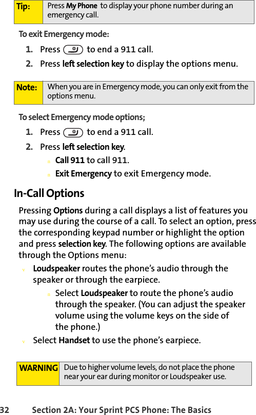 32 Section 2A: Your Sprint PCS Phone: The BasicsTo exit Emergency mode:1. Press   to end a 911 call.2. Press left selection key to display the options menu.To select Emergency mode options;1. Press   to end a 911 call.2. Press left selection key.nCall 911 to call 911.nExit Emergency to exit Emergency mode.In-Call OptionsPressing Options during a call displays a list of features you may use during the course of a call. To select an option, press the corresponding keypad number or highlight the option and press selection key. The following options are available through the Options menu:vLoudspeaker routes the phone’s audio through the speaker or through the earpiece.nSelect Loudspeaker to route the phone’s audio through the speaker. (You can adjust the speaker volume using the volume keys on the side of            the phone.) vSelect Handset to use the phone’s earpiece.Tip: Press My Phone  to display your phone number during an emergency call.Note: When you are in Emergency mode, you can only exit from the options menu.WARNING Due to higher volume levels, do not place the phone near your ear during monitor or Loudspeaker use.