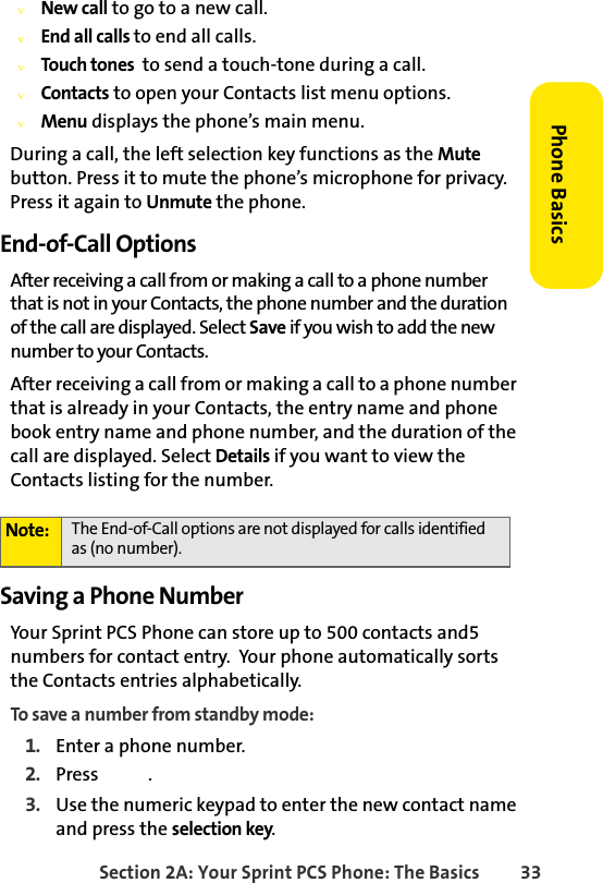 Section 2A: Your Sprint PCS Phone: The Basics 33Phone BasicsvNew call to go to a new call.vEnd all calls to end all calls.vTouch tones  to send a touch-tone during a call.vContacts to open your Contacts list menu options.vMenu displays the phone’s main menu.During a call, the left selection key functions as the Mute button. Press it to mute the phone’s microphone for privacy. Press it again to Unmute the phone.End-of-Call OptionsAfter receiving a call from or making a call to a phone number that is not in your Contacts, the phone number and the duration of the call are displayed. Select Save if you wish to add the new number to your Contacts. After receiving a call from or making a call to a phone number that is already in your Contacts, the entry name and phone book entry name and phone number, and the duration of the call are displayed. Select Details if you want to view the Contacts listing for the number.Saving a Phone NumberYour Sprint PCS Phone can store up to 500 contacts and5  numbers for contact entry.  Your phone automatically sorts the Contacts entries alphabetically. To save a number from standby mode:1. Enter a phone number.2. Press .3. Use the numeric keypad to enter the new contact name and press the selection key.Note: The End-of-Call options are not displayed for calls identified as (no number).