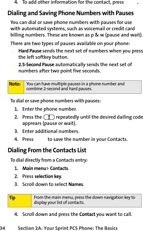 34 Section 2A: Your Sprint PCS Phone: The Basics4. To add other information for the contact, press  .Dialing and Saving Phone Numbers with PausesYou can dial or save phone numbers with pauses for use     with automated systems, such as voicemail or credit card billing numbers. These are known as p &amp; w (pause and wait).There are two types of pauses available on your phone:vHard Pause sends the next set of numbers when you press the left softkey button.v2.5-Second Pause automatically sends the next set of numbers after two point five seconds.To dial or save phone numbers with pauses:1. Enter the phone number.2. Press the   repeatedly until the desired dailing code apprears (pause or wait).3. Enter additional numbers.4. Press   to save the number in your Contacts.Dialing From the Contacts ListTo dial directly from a Contacts entry:1. Main menu&gt; Contacts.2. Press selection key.3. Scroll down to select Names.               4. Scroll down and press the Contact you want to call.Note: You can have multiple pauses in a phone number and combine 2-second and hard pauses.Tip From the main menu, press the down navigation key to display your list of contacts.