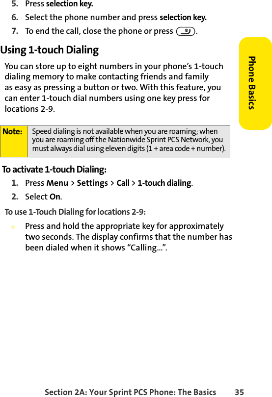 Section 2A: Your Sprint PCS Phone: The Basics 35Phone Basics5. Press selection key.6. Select the phone number and press selection key.7. To end the call, close the phone or press  .Using 1-touch DialingYou can store up to eight numbers in your phone’s 1-touch dialing memory to make contacting friends and family  as easy as pressing a button or two. With this feature, you can enter 1-touch dial numbers using one key press for locations 2-9. To activate 1-touch Dialing:1. Press Menu &gt; Settings &gt; Call &gt; 1-touch dialing.2. Select On.To use 1-Touch Dialing for locations 2-9:©Press and hold the appropriate key for approximately two seconds. The display confirms that the number has been dialed when it shows “Calling...”.Note: Speed dialing is not available when you are roaming; when you are roaming off the Nationwide Sprint PCS Network, you must always dial using eleven digits (1 + area code + number).
