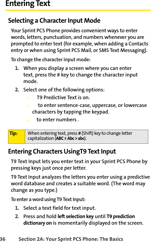 36 Section 2A: Your Sprint PCS Phone: The BasicsEntering TextSelecting a Character Input ModeYour Sprint PCS Phone provides convenient ways to enter words, letters, punctuation, and numbers whenever you are prompted to enter text (for example, when adding a Contacts entry or when using Sprint PCS Mail, or SMS Text Messaging).To change the character input mode:1. When you display a screen where you can enter         text, press the # key to change the character input mode.2. Select one of the following options:n    T9 Predictive Text is on.n     to enter sentence-case, uppercase, or lowercase characters by tapping the keypad.n   to enter numbers .Entering Characters UsingT9 Text InputT9 Text Input lets you enter text in your Sprint PCS Phone by pressing keys just once per letter. T9 Text Input analyzes the letters you enter using a predictive word database and creates a suitable word. (The word may change as you type.) To enter a word using T9 Text Input:1. Select a text field for text input.2. Press and hold left selection key until T9 prediction dictionary on is momentarily displayed on the screen. Tip: When entering text, press # (Shift) key to change letter capitalization (ABC &gt; Abc &gt; abc).