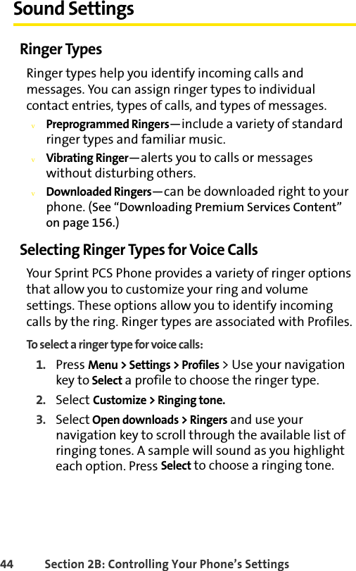 44 Section 2B: Controlling Your Phone’s SettingsSound SettingsRinger TypesRinger types help you identify incoming calls and messages. You can assign ringer types to individual contact entries, types of calls, and types of messages.vPreprogrammed Ringers—include a variety of standard ringer types and familiar music.vVibrating Ringer—alerts you to calls or messages without disturbing others.vDownloaded Ringers—can be downloaded right to your phone. (See “Downloading Premium Services Content” on page 156.)Selecting Ringer Types for Voice CallsYour Sprint PCS Phone provides a variety of ringer options that allow you to customize your ring and volume settings. These options allow you to identify incoming calls by the ring. Ringer types are associated with Profiles.To select a ringer type for voice calls:1. Press Menu &gt; Settings &gt; Profiles &gt; Use your navigation key to Select a profile to choose the ringer type.2. Select Customize &gt; Ringing tone.3. Select Open downloads &gt; Ringers and use your navigation key to scroll through the available list of ringing tones. A sample will sound as you highlight each option. Press Select to choose a ringing tone.