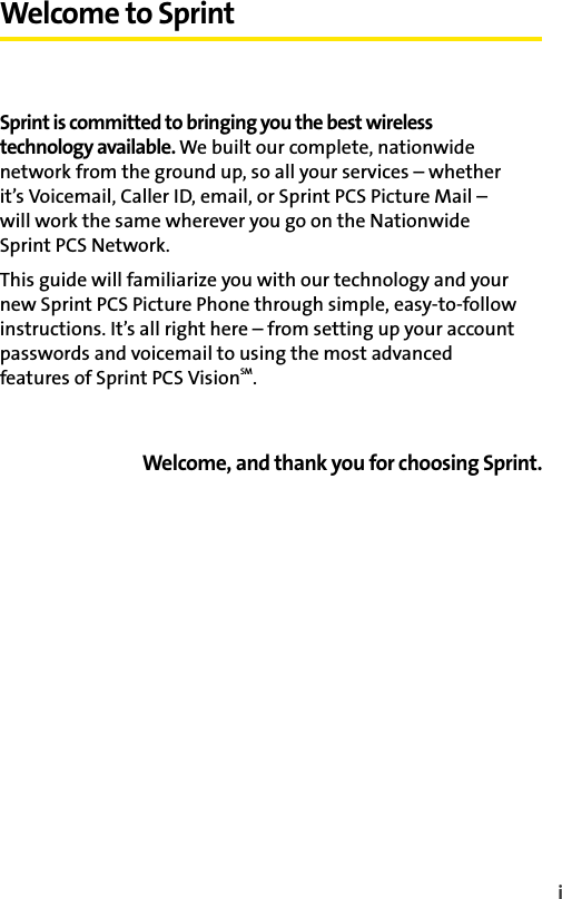 iWelcome to SprintSprint is committed to bringing you the best wireless technology available. We built our complete, nationwide network from the ground up, so all your services – whether it’s Voicemail, Caller ID, email, or Sprint PCS Picture Mail – will work the same wherever you go on the Nationwide Sprint PCS Network.This guide will familiarize you with our technology and your new Sprint PCS Picture Phone through simple, easy-to-follow instructions. It’s all right here – from setting up your account passwords and voicemail to using the most advanced features of Sprint PCS VisionSM.Welcome, and thank you for choosing Sprint.