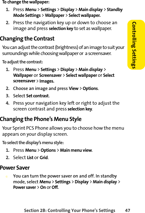 Section 2B: Controlling Your Phone’s Settings 47Controlling SettingsTo change the wallpaper:1. Press Menu &gt; Settings &gt; Display &gt; Main display &gt; Standby Mode Settings &gt; Wallpaper &gt; Select wallpaper.2. Press the navigation key up or down to choose an image and press selection key to set as wallpaper. Changing the ContrastYou can adjust the contrast (brightness) of an image to suit your surroundings while choosing wallpaper or  a screensaver.To adjust the contrast:1. Press Menu &gt; Settings &gt; Display &gt; Main display &gt; Wallpaper or Screensaver &gt; Select wallpaper or Select screensaver &gt; Images.2. Choose an image and press View &gt; Options.3. Select Set contrast.4. Press your navigation key left or right to adjust the screen contrast and press selection key.Changing the Phone’s Menu StyleYour Sprint PCS Phone allows you to choose how the menu appears on your display screen.To select the display’s menu style:1. Press Menu &gt; Options &gt; Main menu view.2. Select List or Grid.Power Saver©You can turn the power saver on and off. In standby mode, select Menu &gt; Settings &gt; Display &gt; Main display &gt; Power saver &gt; On or Off.