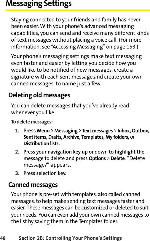 48 Section 2B: Controlling Your Phone’s SettingsMessaging SettingsStaying connected to your friends and family has never been easier. With your phone’s advanced messaging capabilities, you can send and receive many different kinds of text messages without placing a voice call. (For more information, see “Accessing Messaging” on page 153.) Your phone’s messaging settings make text messaging even faster and easier by letting you decide how you would like to be notified of new messages, create a signature with each sent message,and create your own canned messages, to name just a few.Deleting old messagesYou can delete messages that you’ve already read whenever you like.To delete messages:1. Press Menu &gt; Messaging &gt; Text messages &gt; Inbox, Outbox, Sent items, Drafts, Archive, Templates, My folders, or Distribution lists.2. Press your navigation key up or down to highlight the message to delete and press Options &gt; Delete. “Delete message?” appears.3. Press selection key.Canned messagesYour phone is pre-set with templates, also called canned messages, to help make sending text messages faster and easier. These messages can be customized or deleted to suit your needs. You can even add your own canned messages to the list by saving them in the Templates folder.