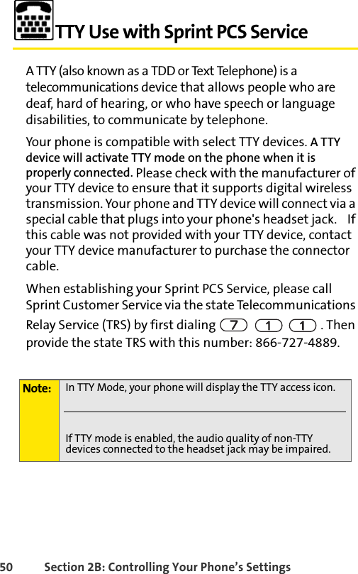 50 Section 2B: Controlling Your Phone’s SettingsTTY Use with Sprint PCS ServiceA TTY (also known as a TDD or Text Telephone) is a telecommunications device that allows people who are deaf, hard of hearing, or who have speech or language disabilities, to communicate by telephone.Your phone is compatible with select TTY devices. A TTY device will activate TTY mode on the phone when it is properly connected. Please check with the manufacturer of your TTY device to ensure that it supports digital wireless transmission. Your phone and TTY device will connect via a special cable that plugs into your phone&apos;s headset jack.    If this cable was not provided with your TTY device, contact your TTY device manufacturer to purchase the connector cable.When establishing your Sprint PCS Service, please call Sprint Customer Service via the state Telecommunications Relay Service (TRS) by first dialing      . Then provide the state TRS with this number: 866-727-4889.Note: In TTY Mode, your phone will display the TTY access icon.If TTY mode is enabled, the audio quality of non-TTY devices connected to the headset jack may be impaired.