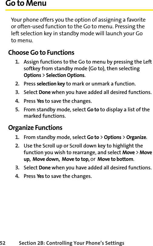 52 Section 2B: Controlling Your Phone’s SettingsGo to MenuYour phone offers you the option of assigning a favorite  or often-used function to the Go to menu. Pressing the left selection key in standby mode will launch your Go  to menu.Choose Go to Functions1. Assign functions to the Go to menu by pressing the Left softkey from standby mode (Go to), then selecting Options &gt; Selection Options.2. Press selection key to mark or unmark a function.3. Select Done when you have added all desired functions.4. Press Yes to save the changes.5. From standby mode, select Go to to display a list of the marked functions.Organize Functions1. From standby mode, select Go to &gt; Options &gt; Organize.2. Use the Scroll up or Scroll down key to highlight the function you wish to rearrange, and select Move &gt; Move up,  Move down,  Move to top, or  Move to bottom.3. Select Done when you have added all desired functions.4. Press Yes to save the changes.
