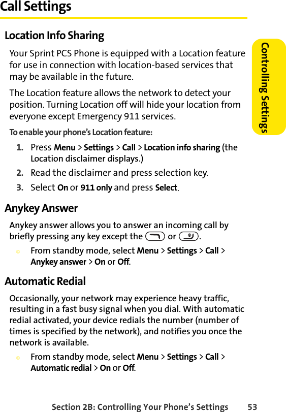 Section 2B: Controlling Your Phone’s Settings 53Controlling SettingsCall SettingsLocation Info SharingYour Sprint PCS Phone is equipped with a Location feature for use in connection with location-based services that may be available in the future. The Location feature allows the network to detect your position. Turning Location off will hide your location from everyone except Emergency 911 services.To enable your phone’s Location feature:1. Press Menu &gt; Settings &gt; Call &gt; Location info sharing (the Location disclaimer displays.)2. Read the disclaimer and press selection key.3. Select On or 911 only and press Select.Anykey AnswerAnykey answer allows you to answer an incoming call by briefly pressing any key except the   or  .©From standby mode, select Menu &gt; Settings &gt; Call &gt; Anykey answer &gt; On or Off.Automatic RedialOccasionally, your network may experience heavy traffic, resulting in a fast busy signal when you dial. With automatic redial activated, your device redials the number (number of times is specified by the network), and notifies you once the network is available.©From standby mode, select Menu &gt; Settings &gt; Call &gt; Automatic redial &gt; On or Off.