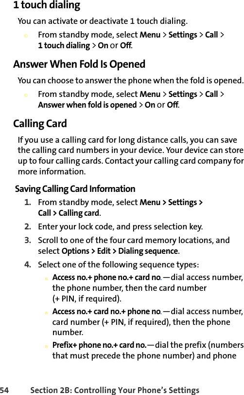 54 Section 2B: Controlling Your Phone’s Settings1 touch dialingYou can activate or deactivate 1 touch dialing. ©From standby mode, select Menu &gt; Settings &gt; Call &gt; 1 touch dialing &gt; On or Off. Answer When Fold Is OpenedYou can choose to answer the phone when the fold is opened. ©From standby mode, select Menu &gt; Settings &gt; Call &gt; Answer when fold is opened &gt; On or Off.Calling CardIf you use a calling card for long distance calls, you can save the calling card numbers in your device. Your device can store up to four calling cards. Contact your calling card company for more information.Saving Calling Card Information1. From standby mode, select Menu &gt; Settings &gt; Call &gt; Calling card.2. Enter your lock code, and press selection key.3. Scroll to one of the four card memory locations, and select Options &gt; Edit &gt; Dialing sequence.4. Select one of the following sequence types:nAccess no.+ phone no.+ card no.—dial access number, the phone number, then the card number(+ PIN, if required).nAccess no.+ card no.+ phone no.—dial access number, card number (+ PIN, if required), then the phone number.nPrefix+ phone no.+ card no.—dial the prefix (numbers that must precede the phone number) and phone 
