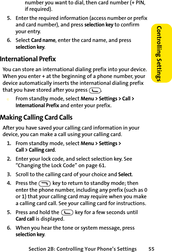 Section 2B: Controlling Your Phone’s Settings 55Controlling Settingsnumber you want to dial, then card number (+ PIN, if required).5. Enter the required information (access number or prefix and card number), and press selection key to confirm your entry.6. Select Card name, enter the card name, and press selection key. International PrefixYou can store an international dialing prefix into your device. When you enter + at the beginning of a phone number, your device automatically inserts the international dialing prefix that you have stored after you press  . ©From standby mode, select Menu &gt; Settings &gt; Call &gt; International Prefix and enter your prefix.Making Calling Card CallsAfter you have saved your calling card information in your device, you can make a call using your calling card.1. From standby mode, select Menu &gt; Settings &gt; Call &gt; Calling card. 2. Enter your lock code, and select selection key. See “Changing the Lock Code” on page 61.3. Scroll to the calling card of your choice and Select.4. Press the   key to return to standby mode; then enter the phone number, including any prefix (such as 0 or 1) that your calling card may require when you make a calling card call. See your calling card for instructions.5. Press and hold the   key for a few seconds until Card call is displayed.6. When you hear the tone or system message, press selection key.