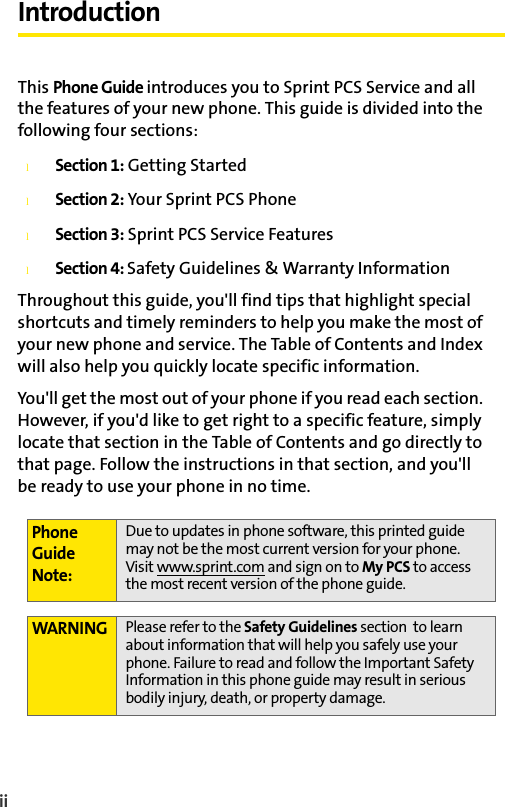 iiIntroductionThis Phone Guide introduces you to Sprint PCS Service and all the features of your new phone. This guide is divided into the following four sections:lSection 1: Getting StartedlSection 2: Your Sprint PCS PhonelSection 3: Sprint PCS Service FeatureslSection 4: Safety Guidelines &amp; Warranty InformationThroughout this guide, you&apos;ll find tips that highlight special shortcuts and timely reminders to help you make the most of your new phone and service. The Table of Contents and Index will also help you quickly locate specific information.You&apos;ll get the most out of your phone if you read each section. However, if you&apos;d like to get right to a specific feature, simply locate that section in the Table of Contents and go directly to that page. Follow the instructions in that section, and you&apos;ll be ready to use your phone in no time.Phone Guide Note:Due to updates in phone software, this printed guide may not be the most current version for your phone. Visit www.sprint.com and sign on to My PCS to access the most recent version of the phone guide. WARNING Please refer to the Safety Guidelines section  to learn about information that will help you safely use your phone. Failure to read and follow the Important Safety Information in this phone guide may result in serious bodily injury, death, or property damage.