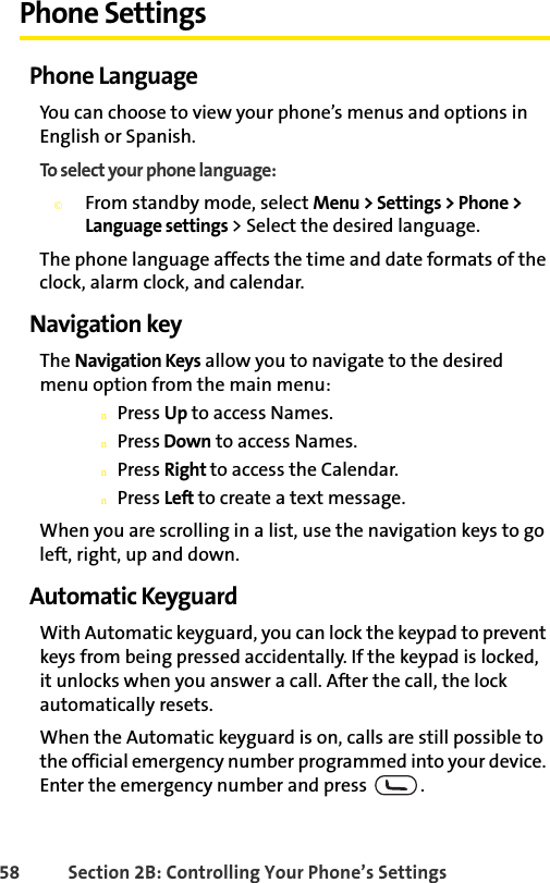 58 Section 2B: Controlling Your Phone’s SettingsPhone SettingsPhone LanguageYou can choose to view your phone’s menus and options in English or Spanish.To select your phone language:©From standby mode, select Menu &gt; Settings &gt; Phone &gt; Language settings &gt; Select the desired language. The phone language affects the time and date formats of the clock, alarm clock, and calendar.Navigation keyThe Navigation Keys allow you to navigate to the desired menu option from the main menu: nPress Up to access Names.nPress Down to access Names.nPress Right to access the Calendar.nPress Left to create a text message. When you are scrolling in a list, use the navigation keys to go left, right, up and down.Automatic KeyguardWith Automatic keyguard, you can lock the keypad to prevent keys from being pressed accidentally. If the keypad is locked, it unlocks when you answer a call. After the call, the lock automatically resets.When the Automatic keyguard is on, calls are still possible to the official emergency number programmed into your device. Enter the emergency number and press  .