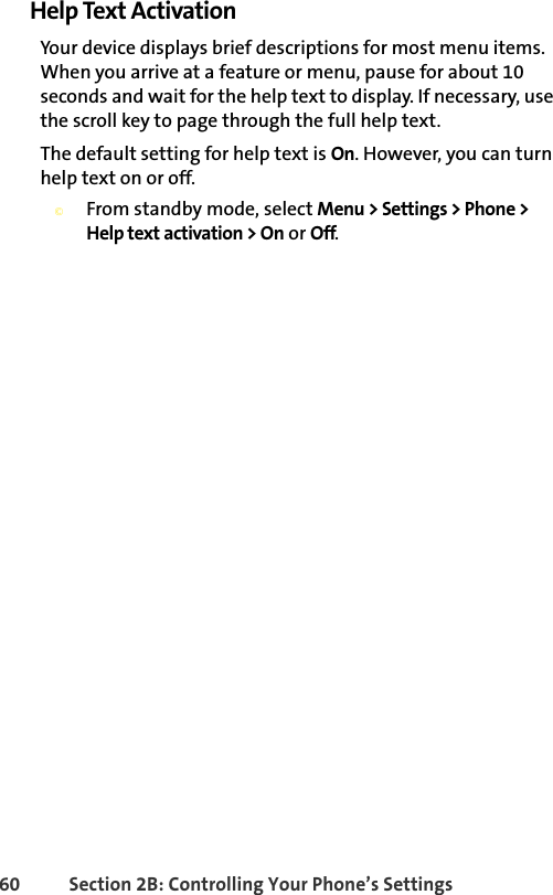 60 Section 2B: Controlling Your Phone’s SettingsHelp Text ActivationYour device displays brief descriptions for most menu items. When you arrive at a feature or menu, pause for about 10 seconds and wait for the help text to display. If necessary, use the scroll key to page through the full help text.The default setting for help text is On. However, you can turn help text on or off. ©From standby mode, select Menu &gt; Settings &gt; Phone &gt; Help text activation &gt; On or Off.