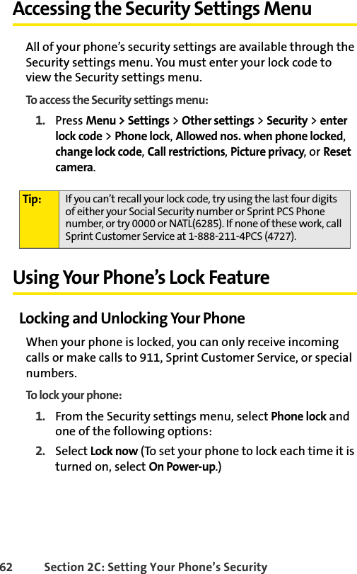 62 Section 2C: Setting Your Phone’s SecurityAccessing the Security Settings MenuAll of your phone’s security settings are available through the Security settings menu. You must enter your lock code to view the Security settings menu.To access the Security settings menu:1. Press Menu &gt; Settings &gt; Other settings &gt; Security &gt; enter lock code &gt; Phone lock, Allowed nos. when phone locked, change lock code, Call restrictions, Picture privacy, or Reset camera.Using Your Phone’s Lock FeatureLocking and Unlocking Your PhoneWhen your phone is locked, you can only receive incoming calls or make calls to 911, Sprint Customer Service, or special numbers.To lock your phone:1. From the Security settings menu, select Phone lock and one of the following options:2. Select Lock now (To set your phone to lock each time it is turned on, select On Power-up.)Tip: If you can’t recall your lock code, try using the last four digits of either your Social Security number or Sprint PCS Phone number, or try 0000 or NATL(6285). If none of these work, call Sprint Customer Service at 1-888-211-4PCS (4727).