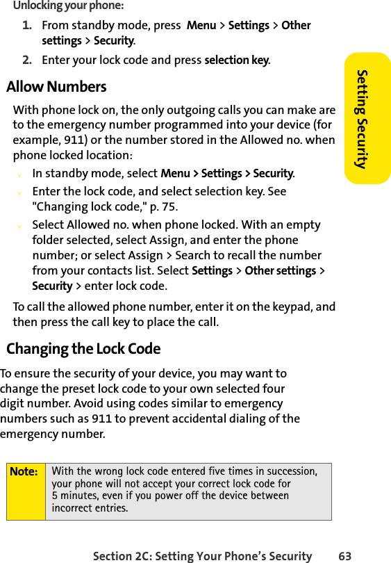 Section 2C: Setting Your Phone’s Security 63Setting SecurityUnlocking your phone:1. From standby mode, press  Menu &gt; Settings &gt; Other settings &gt; Security.2. Enter your lock code and press selection key.Allow NumbersWith phone lock on, the only outgoing calls you can make are to the emergency number programmed into your device (for example, 911) or the number stored in the Allowed no. when phone locked location:vIn standby mode, select Menu &gt; Settings &gt; Security.vEnter the lock code, and select selection key. See &quot;Changing lock code,&quot; p. 75.vSelect Allowed no. when phone locked. With an empty folder selected, select Assign, and enter the phone number; or select Assign &gt; Search to recall the number from your contacts list. Select Settings &gt; Other settings &gt; Security &gt; enter lock code.To call the allowed phone number, enter it on the keypad, and then press the call key to place the call.Changing the Lock CodeTo ensure the security of your device, you may want to change the preset lock code to your own selected four         digit number. Avoid using codes similar to emergency numbers such as 911 to prevent accidental dialing of the emergency number.Note: With the wrong lock code entered five times in succession, your phone will not accept your correct lock code for            5 minutes, even if you power off the device between incorrect entries.
