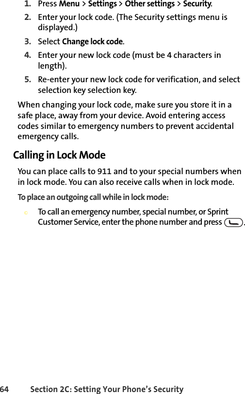 64 Section 2C: Setting Your Phone’s Security1. Press Menu &gt; Settings &gt; Other settings &gt; Security.2. Enter your lock code. (The Security settings menu is displayed.)3. Select Change lock code.4. Enter your new lock code (must be 4 characters in length).5. Re-enter your new lock code for verification, and select selection key selection key.When changing your lock code, make sure you store it in a safe place, away from your device. Avoid entering access codes similar to emergency numbers to prevent accidental emergency calls.Calling in Lock ModeYou can place calls to 911 and to your special numbers when in lock mode. You can also receive calls when in lock mode.To place an outgoing call while in lock mode:©To call an emergency number, special number, or Sprint Customer Service, enter the phone number and press  .