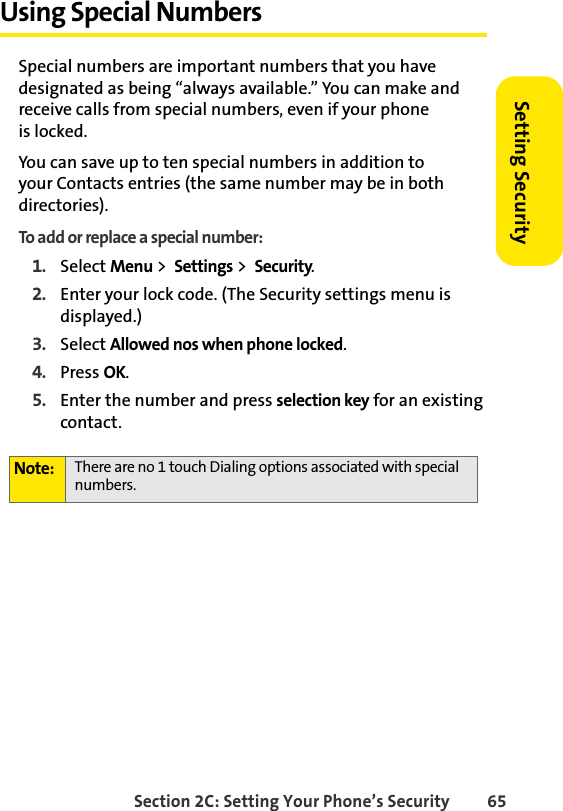 Section 2C: Setting Your Phone’s Security 65Setting SecurityUsing Special NumbersSpecial numbers are important numbers that you have designated as being “always available.” You can make and receive calls from special numbers, even if your phone               is locked.You can save up to ten special numbers in addition to          your Contacts entries (the same number may be in both directories).To add or replace a special number:1. Select Menu &gt;  Settings &gt;  Security.2. Enter your lock code. (The Security settings menu is displayed.)3. Select Allowed nos when phone locked.4. Press OK.5. Enter the number and press selection key for an existing contact.Note: There are no 1 touch Dialing options associated with special numbers.