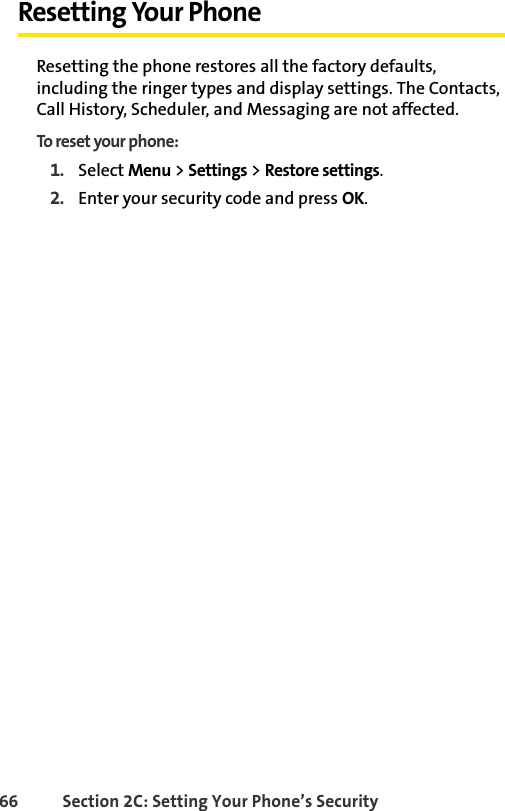 66 Section 2C: Setting Your Phone’s SecurityResetting Your PhoneResetting the phone restores all the factory defaults, including the ringer types and display settings. The Contacts, Call History, Scheduler, and Messaging are not affected.To reset your phone:1. Select Menu &gt; Settings &gt; Restore settings.2. Enter your security code and press OK. 