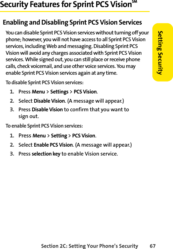 Section 2C: Setting Your Phone’s Security 67Setting SecuritySecurity Features for Sprint PCS VisionSMEnabling and Disabling Sprint PCS Vision ServicesYou can disable Sprint PCS Vision services without turning off your phone; however, you will not have access to all Sprint PCS Vision services, including Web and messaging. Disabling Sprint PCS Vision will avoid any charges associated with Sprint PCS Vision services. While signed out, you can still place or receive phone calls, check voicemail, and use other voice services. You may enable Sprint PCS Vision services again at any time. To disable Sprint PCS Vision services: 1. Press Menu &gt; Settings &gt; PCS Vision.2. Select Disable Vision. (A message will appear.)3. Press Disable Vision to confirm that you want to            sign out.To enable Sprint PCS Vision services: 1. Press Menu &gt; Setting &gt; PCS Vision.2. Select Enable PCS Vision. (A message will appear.)3. Press selection key to enable Vision service.