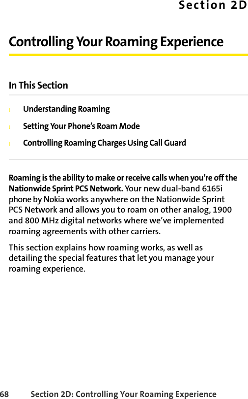 68 Section 2D: Controlling Your Roaming ExperienceSection 2DControlling Your Roaming ExperienceIn This SectionlUnderstanding RoaminglSetting Your Phone’s Roam ModelControlling Roaming Charges Using Call GuardRoaming is the ability to make or receive calls when you’re off the Nationwide Sprint PCS Network. Your new dual-band 6165i phone by Nokia works anywhere on the Nationwide Sprint PCS Network and allows you to roam on other analog, 1900 and 800 MHz digital networks where we’ve implemented roaming agreements with other carriers.This section explains how roaming works, as well as  detailing the special features that let you manage your roaming experience. 