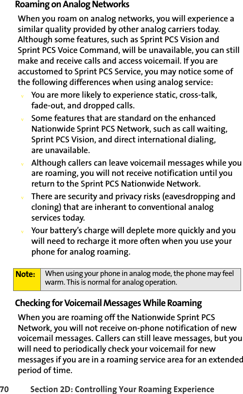 70 Section 2D: Controlling Your Roaming ExperienceRoaming on Analog NetworksWhen you roam on analog networks, you will experience a similar quality provided by other analog carriers today. Although some features, such as Sprint PCS Vision and Sprint PCS Voice Command, will be unavailable, you can still make and receive calls and access voicemail. If you are accustomed to Sprint PCS Service, you may notice some of the following differences when using analog service:vYou are more likely to experience static, cross-talk, fade-out, and dropped calls.vSome features that are standard on the enhanced Nationwide Sprint PCS Network, such as call waiting, Sprint PCS Vision, and direct international dialing,            are unavailable.vAlthough callers can leave voicemail messages while you are roaming, you will not receive notification until you return to the Sprint PCS Nationwide Network.vThere are security and privacy risks (eavesdropping and cloning) that are inherant to conventional analog   services today.vYour battery’s charge will deplete more quickly and you will need to recharge it more often when you use your phone for analog roaming.Checking for Voicemail Messages While RoamingWhen you are roaming off the Nationwide Sprint PCS Network, you will not receive on-phone notification of new voicemail messages. Callers can still leave messages, but you will need to periodically check your voicemail for new messages if you are in a roaming service area for an extended period of time.Note: When using your phone in analog mode, the phone may feel warm. This is normal for analog operation.