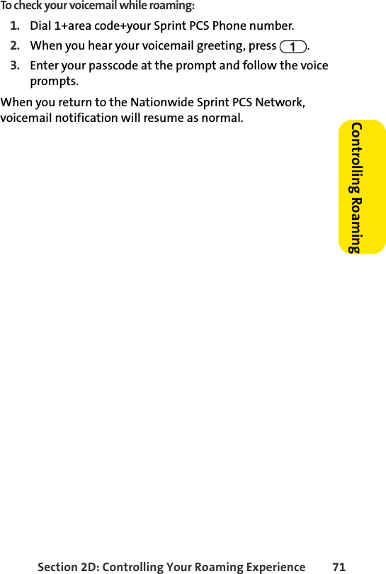 Section 2D: Controlling Your Roaming Experience 71Controlling RoamingTo check your voicemail while roaming:1. Dial 1+area code+your Sprint PCS Phone number.2. When you hear your voicemail greeting, press  . 3. Enter your passcode at the prompt and follow the voice prompts.When you return to the Nationwide Sprint PCS Network, voicemail notification will resume as normal.