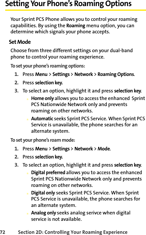72 Section 2D: Controlling Your Roaming ExperienceSetting Your Phone’s Roaming OptionsYour Sprint PCS Phone allows you to control your roaming capabilities. By using the Roaming menu option, you can determine which signals your phone accepts.Set ModeChoose from three different settings on your dual-band phone to control your roaming experience.To set your phone’s roaming options:1. Press Menu &gt; Settings &gt; Network &gt; Roaming Options.2. Press selection key.3. To select an option, highlight it and press selection key.nHome only allows you to access the enhanced  Sprint PCS Nationwide Network only and prevents roaming on other networks.nAutomatic seeks Sprint PCS Service. When Sprint PCS Service is unavailable, the phone searches for an alternate system.To set your phone’s roam mode:1. Press Menu &gt; Settings &gt; Network &gt; Mode.2. Press selection key.3. To select an option, highlight it and press selection key.nDigital preferred allows you to access the enhanced  Sprint PCS Nationwide Network only and prevents roaming on other networks.nDigital only seeks Sprint PCS Service. When Sprint PCS Service is unavailable, the phone searches for an alternate system.nAnalog only seeks analog serivce when digital service is not available.