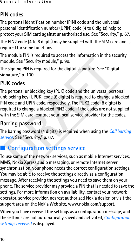 General information10DRAFTPIN codesThe personal identification number (PIN) code and the universal personal identification number (UPIN) code (4 to 8 digits) help to protect your SIM card against unauthorized use. See “Security,” p. 67.The PIN2 code (4 to 8 digits) may be supplied with the SIM card and is required for some functions.The module PIN is required to access the information in the security module. See “Security module,” p. 99.The signing PIN is required for the digital signature. See “Digital signature,” p. 100.PUK codesThe personal unblocking key (PUK) code and the universal personal unblocking key (UPUK) code (8 digits) is required to change a blocked PIN code and UPIN code, respectively. The PUK2 code (8 digits) is required to change a blocked PIN2 code. If the codes are not supplied with the SIM card, contact your local service provider for the codes.Barring passwordThe barring password (4 digits) is required when using the Call barring service. See “Security,” p. 67.■Configuration settings serviceTo use some of the network services, such as mobile Internet services, MMS, Nokia Xpress audio messaging, or remote Internet server synchronization, your phone needs the correct configuration settings. You may be able to receive the settings directly as a configuration message. After receiving the settings you need to save them on your phone. The service provider may provide a PIN that is needed to save the settings. For more information on availability, contact your network operator, service provider, nearest authorized Nokia dealer, or visit the support area on the Nokia Web site, www.nokia.com/support.When you have received the settings as a configuration message, and the settings are not automatically saved and activated, Configuration settings received is displayed.