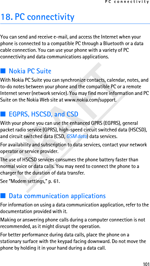 PC connectivity101DRAFT18. PC connectivityYou can send and receive e-mail, and access the Internet when your phone is connected to a compatible PC through a Bluetooth or a data cable connection. You can use your phone with a variety of PC connectivity and data communications applications.■Nokia PC SuiteWith Nokia PC Suite you can synchronize contacts, calendar, notes, and to-do notes between your phone and the compatible PC or a remote Internet server (network service). You may find more information and PC Suite on the Nokia Web site at www.nokia.com/support.■EGPRS, HSCSD, and CSDWith your phone you can use the enhanced GPRS (EGPRS), general packet radio service (GPRS), high-speed circuit switched data (HSCSD), and circuit switched data (CSD, GSM data) data services.For availability and subscription to data services, contact your network operator or service provider.The use of HSCSD services consumes the phone battery faster than normal voice or data calls. You may need to connect the phone to a charger for the duration of data transfer.See “Modem settings,” p. 61.■Data communication applicationsFor information on using a data communication application, refer to the documentation provided with it.Making or answering phone calls during a computer connection is not recommended, as it might disrupt the operation.For better performance during data calls, place the phone on a stationary surface with the keypad facing downward. Do not move the phone by holding it in your hand during a data call.