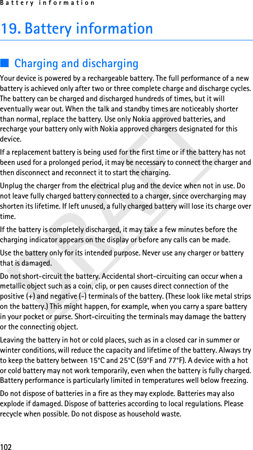 Battery information102DRAFT19. Battery information■Charging and dischargingYour device is powered by a rechargeable battery. The full performance of a new battery is achieved only after two or three complete charge and discharge cycles. The battery can be charged and discharged hundreds of times, but it will eventually wear out. When the talk and standby times are noticeably shorter than normal, replace the battery. Use only Nokia approved batteries, and recharge your battery only with Nokia approved chargers designated for this device.If a replacement battery is being used for the first time or if the battery has not been used for a prolonged period, it may be necessary to connect the charger and then disconnect and reconnect it to start the charging.Unplug the charger from the electrical plug and the device when not in use. Do not leave fully charged battery connected to a charger, since overcharging may shorten its lifetime. If left unused, a fully charged battery will lose its charge over time.If the battery is completely discharged, it may take a few minutes before the charging indicator appears on the display or before any calls can be made.Use the battery only for its intended purpose. Never use any charger or battery that is damaged.Do not short-circuit the battery. Accidental short-circuiting can occur when a metallic object such as a coin, clip, or pen causes direct connection of the positive (+) and negative (-) terminals of the battery. (These look like metal strips on the battery.) This might happen, for example, when you carry a spare battery in your pocket or purse. Short-circuiting the terminals may damage the battery or the connecting object.Leaving the battery in hot or cold places, such as in a closed car in summer or winter conditions, will reduce the capacity and lifetime of the battery. Always try to keep the battery between 15°C and 25°C (59°F and 77°F). A device with a hot or cold battery may not work temporarily, even when the battery is fully charged. Battery performance is particularly limited in temperatures well below freezing.Do not dispose of batteries in a fire as they may explode. Batteries may also explode if damaged. Dispose of batteries according to local regulations. Please recycle when possible. Do not dispose as household waste.