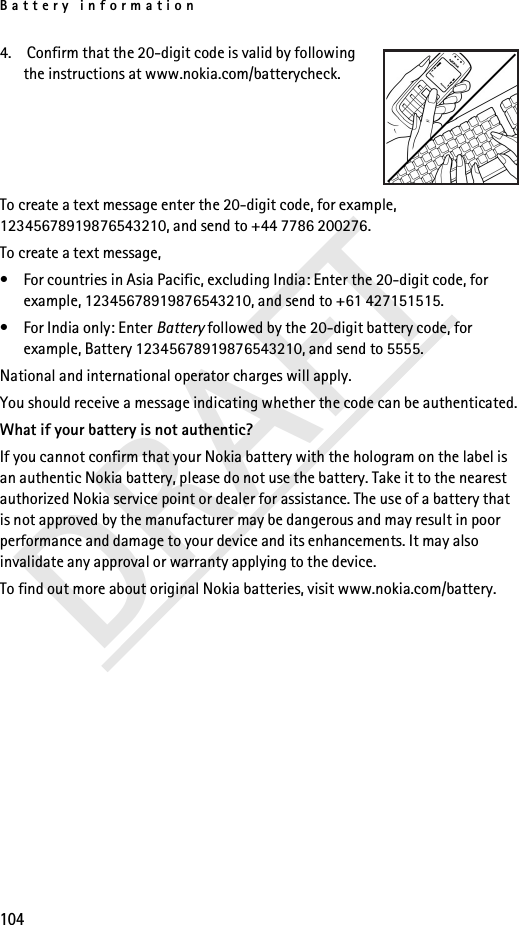 Battery information104DRAFT4.  Confirm that the 20-digit code is valid by following the instructions at www.nokia.com/batterycheck.To create a text message enter the 20-digit code, for example, 12345678919876543210, and send to +44 7786 200276.To create a text message,• For countries in Asia Pacific, excluding India: Enter the 20-digit code, for example, 12345678919876543210, and send to +61 427151515.• For India only: Enter Battery followed by the 20-digit battery code, for example, Battery 12345678919876543210, and send to 5555.National and international operator charges will apply.You should receive a message indicating whether the code can be authenticated.What if your battery is not authentic?If you cannot confirm that your Nokia battery with the hologram on the label is an authentic Nokia battery, please do not use the battery. Take it to the nearest authorized Nokia service point or dealer for assistance. The use of a battery that is not approved by the manufacturer may be dangerous and may result in poor performance and damage to your device and its enhancements. It may also invalidate any approval or warranty applying to the device.To find out more about original Nokia batteries, visit www.nokia.com/battery.