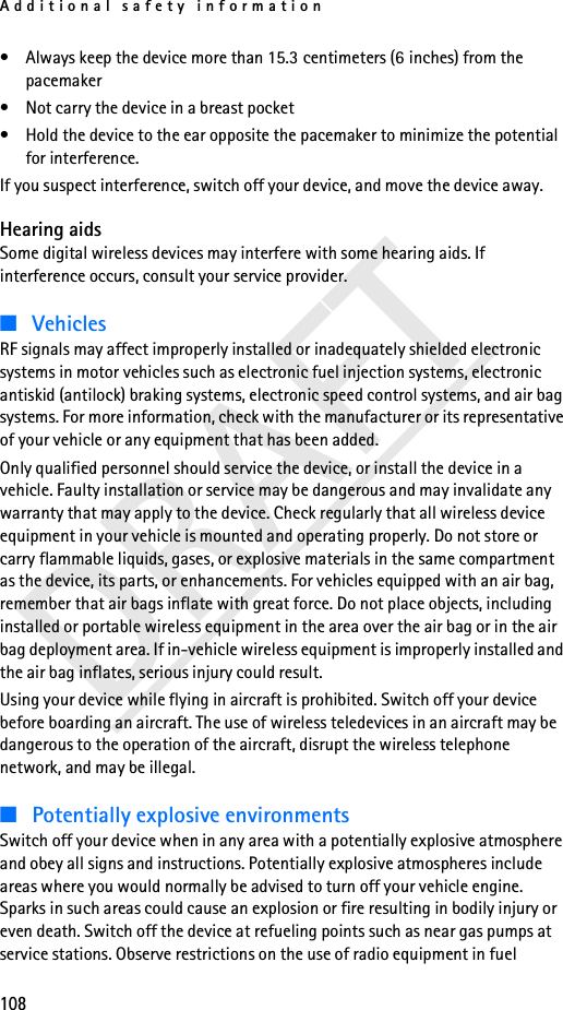 Additional safety information108DRAFT• Always keep the device more than 15.3 centimeters (6 inches) from the pacemaker• Not carry the device in a breast pocket • Hold the device to the ear opposite the pacemaker to minimize the potential for interference.If you suspect interference, switch off your device, and move the device away.Hearing aidsSome digital wireless devices may interfere with some hearing aids. If interference occurs, consult your service provider.■VehiclesRF signals may affect improperly installed or inadequately shielded electronic systems in motor vehicles such as electronic fuel injection systems, electronic antiskid (antilock) braking systems, electronic speed control systems, and air bag systems. For more information, check with the manufacturer or its representative of your vehicle or any equipment that has been added.Only qualified personnel should service the device, or install the device in a vehicle. Faulty installation or service may be dangerous and may invalidate any warranty that may apply to the device. Check regularly that all wireless device equipment in your vehicle is mounted and operating properly. Do not store or carry flammable liquids, gases, or explosive materials in the same compartment as the device, its parts, or enhancements. For vehicles equipped with an air bag, remember that air bags inflate with great force. Do not place objects, including installed or portable wireless equipment in the area over the air bag or in the air bag deployment area. If in-vehicle wireless equipment is improperly installed and the air bag inflates, serious injury could result.Using your device while flying in aircraft is prohibited. Switch off your device before boarding an aircraft. The use of wireless teledevices in an aircraft may be dangerous to the operation of the aircraft, disrupt the wireless telephone network, and may be illegal.■Potentially explosive environmentsSwitch off your device when in any area with a potentially explosive atmosphere and obey all signs and instructions. Potentially explosive atmospheres include areas where you would normally be advised to turn off your vehicle engine. Sparks in such areas could cause an explosion or fire resulting in bodily injury or even death. Switch off the device at refueling points such as near gas pumps at service stations. Observe restrictions on the use of radio equipment in fuel 