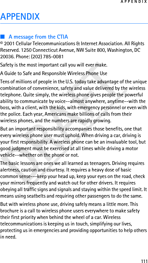 APPENDIX111DRAFTAPPENDIX■A message from the CTIA© 2001 Cellular Telecommunications &amp; Internet Association. All Rights Reserved. 1250 Connecticut Avenue, NW Suite 800, Washington, DC 20036. Phone: (202) 785-0081Safety is the most important call you will ever make.A Guide to Safe and Responsible Wireless Phone UseTens of millions of people in the U.S. today take advantage of the unique combination of convenience, safety and value delivered by the wireless telephone. Quite simply, the wireless phone gives people the powerful ability to communicate by voice--almost anywhere, anytime--with the boss, with a client, with the kids, with emergency personnel or even with the police. Each year, Americans make billions of calls from their wireless phones, and the numbers are rapidly growing.But an important responsibility accompanies those benefits, one that every wireless phone user must uphold. When driving a car, driving is your first responsibility. A wireless phone can be an invaluable tool, but good judgment must be exercised at all times while driving a motor vehicle--whether on the phone or not.The basic lessons are ones we all learned as teenagers. Driving requires alertness, caution and courtesy. It requires a heavy dose of basic common sense---keep your head up, keep your eyes on the road, check your mirrors frequently and watch out for other drivers. It requires obeying all traffic signs and signals and staying within the speed limit. It means using seatbelts and requiring other passengers to do the same.But with wireless phone use, driving safely means a little more. This brochure is a call to wireless phone users everywhere to make safety their first priority when behind the wheel of a car. Wireless telecommunications is keeping us in touch, simplifying our lives, protecting us in emergencies and providing opportunities to help others in need.