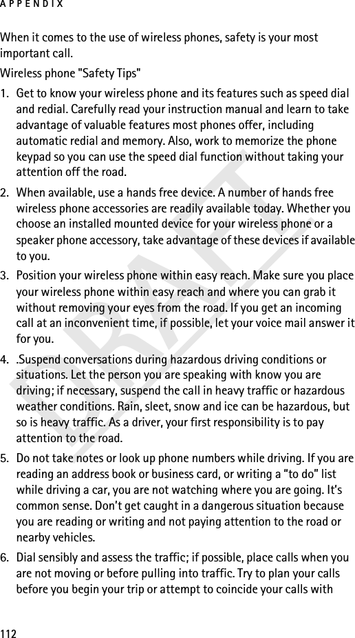 APPENDIX112DRAFTWhen it comes to the use of wireless phones, safety is your most important call.Wireless phone &quot;Safety Tips&quot;1. Get to know your wireless phone and its features such as speed dial and redial. Carefully read your instruction manual and learn to take advantage of valuable features most phones offer, including automatic redial and memory. Also, work to memorize the phone keypad so you can use the speed dial function without taking your attention off the road.2. When available, use a hands free device. A number of hands free wireless phone accessories are readily available today. Whether you choose an installed mounted device for your wireless phone or a speaker phone accessory, take advantage of these devices if available to you.3. Position your wireless phone within easy reach. Make sure you place your wireless phone within easy reach and where you can grab it without removing your eyes from the road. If you get an incoming call at an inconvenient time, if possible, let your voice mail answer it for you.4. .Suspend conversations during hazardous driving conditions or situations. Let the person you are speaking with know you are driving; if necessary, suspend the call in heavy traffic or hazardous weather conditions. Rain, sleet, snow and ice can be hazardous, but so is heavy traffic. As a driver, your first responsibility is to pay attention to the road.5. Do not take notes or look up phone numbers while driving. If you are reading an address book or business card, or writing a “to do” list while driving a car, you are not watching where you are going. It’s common sense. Don’t get caught in a dangerous situation because you are reading or writing and not paying attention to the road or nearby vehicles.6. Dial sensibly and assess the traffic; if possible, place calls when you are not moving or before pulling into traffic. Try to plan your calls before you begin your trip or attempt to coincide your calls with 