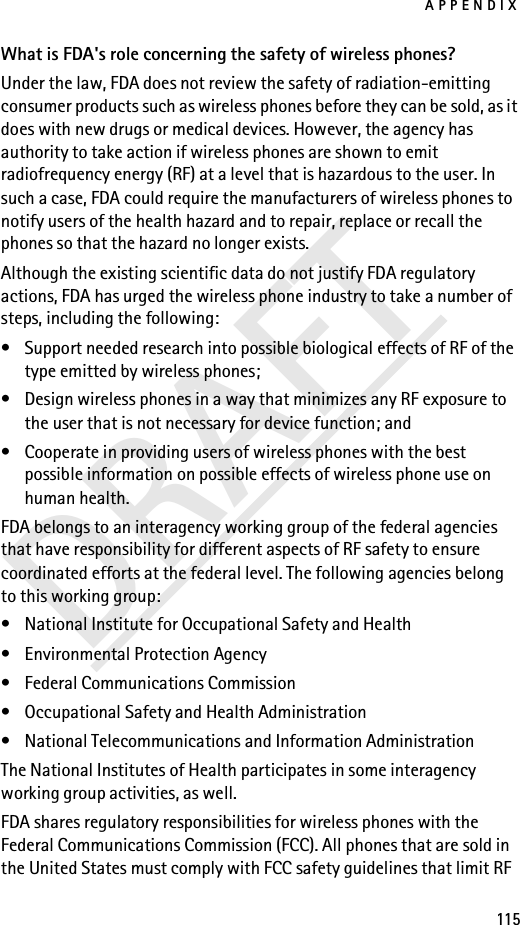 APPENDIX115DRAFTWhat is FDA&apos;s role concerning the safety of wireless phones?Under the law, FDA does not review the safety of radiation-emitting consumer products such as wireless phones before they can be sold, as it does with new drugs or medical devices. However, the agency has authority to take action if wireless phones are shown to emit radiofrequency energy (RF) at a level that is hazardous to the user. In such a case, FDA could require the manufacturers of wireless phones to notify users of the health hazard and to repair, replace or recall the phones so that the hazard no longer exists.Although the existing scientific data do not justify FDA regulatory actions, FDA has urged the wireless phone industry to take a number of steps, including the following:• Support needed research into possible biological effects of RF of the type emitted by wireless phones; • Design wireless phones in a way that minimizes any RF exposure to the user that is not necessary for device function; and • Cooperate in providing users of wireless phones with the best possible information on possible effects of wireless phone use on human health.FDA belongs to an interagency working group of the federal agencies that have responsibility for different aspects of RF safety to ensure coordinated efforts at the federal level. The following agencies belong to this working group:• National Institute for Occupational Safety and Health• Environmental Protection Agency• Federal Communications Commission• Occupational Safety and Health Administration• National Telecommunications and Information AdministrationThe National Institutes of Health participates in some interagency working group activities, as well.FDA shares regulatory responsibilities for wireless phones with the Federal Communications Commission (FCC). All phones that are sold in the United States must comply with FCC safety guidelines that limit RF 