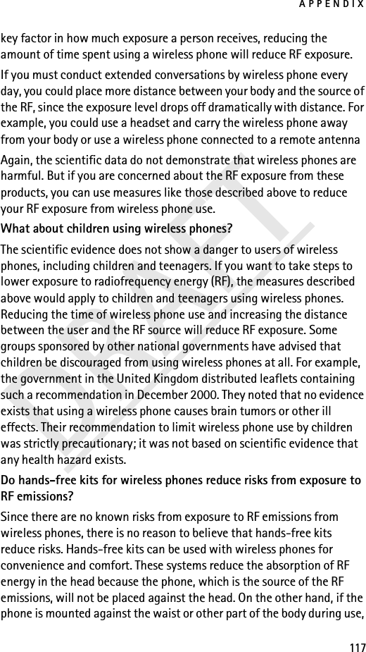 APPENDIX117DRAFTkey factor in how much exposure a person receives, reducing the amount of time spent using a wireless phone will reduce RF exposure.If you must conduct extended conversations by wireless phone every day, you could place more distance between your body and the source of the RF, since the exposure level drops off dramatically with distance. For example, you could use a headset and carry the wireless phone away from your body or use a wireless phone connected to a remote antenna Again, the scientific data do not demonstrate that wireless phones are harmful. But if you are concerned about the RF exposure from these products, you can use measures like those described above to reduce your RF exposure from wireless phone use.What about children using wireless phones?The scientific evidence does not show a danger to users of wireless phones, including children and teenagers. If you want to take steps to lower exposure to radiofrequency energy (RF), the measures described above would apply to children and teenagers using wireless phones. Reducing the time of wireless phone use and increasing the distance between the user and the RF source will reduce RF exposure. Some groups sponsored by other national governments have advised that children be discouraged from using wireless phones at all. For example, the government in the United Kingdom distributed leaflets containing such a recommendation in December 2000. They noted that no evidence exists that using a wireless phone causes brain tumors or other ill effects. Their recommendation to limit wireless phone use by children was strictly precautionary; it was not based on scientific evidence that any health hazard exists.Do hands-free kits for wireless phones reduce risks from exposure to RF emissions?Since there are no known risks from exposure to RF emissions from wireless phones, there is no reason to believe that hands-free kits reduce risks. Hands-free kits can be used with wireless phones for convenience and comfort. These systems reduce the absorption of RF energy in the head because the phone, which is the source of the RF emissions, will not be placed against the head. On the other hand, if the phone is mounted against the waist or other part of the body during use, 