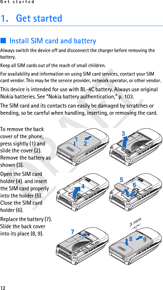 Get started12DRAFT1. Get started■Install SIM card and batteryAlways switch the device off and disconnect the charger before removing the battery.Keep all SIM cards out of the reach of small children. For availability and information on using SIM card services, contact your SIM card vendor. This may be the service provider, network operator, or other vendor.This device is intended for use with BL-4C battery. Always use original Nokia batteries. See “Nokia battery authentication,” p. 103.The SIM card and its contacts can easily be damaged by scratches or bending, so be careful when handling, inserting, or removing the card.To remove the back cover of the phone, press sightly (1) and slide the cover (2). Remove the battery as shown (3). Open the SIM card holder (4). and insert the SIM card properly into the holder (5). Close the SIM card holder (6).Replace the battery (7). Slide the back cover into its place (8, 9).