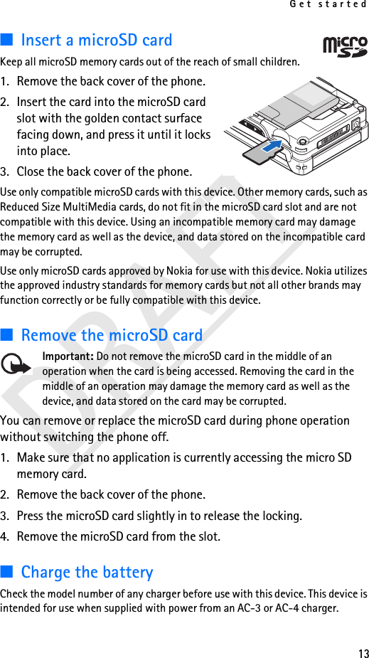 Get started13DRAFT■Insert a microSD cardKeep all microSD memory cards out of the reach of small children. 1. Remove the back cover of the phone.2. Insert the card into the microSD card slot with the golden contact surface facing down, and press it until it locks into place.3. Close the back cover of the phone.Use only compatible microSD cards with this device. Other memory cards, such as Reduced Size MultiMedia cards, do not fit in the microSD card slot and are not compatible with this device. Using an incompatible memory card may damage the memory card as well as the device, and data stored on the incompatible card may be corrupted.Use only microSD cards approved by Nokia for use with this device. Nokia utilizes the approved industry standards for memory cards but not all other brands may function correctly or be fully compatible with this device.■Remove the microSD cardImportant: Do not remove the microSD card in the middle of an operation when the card is being accessed. Removing the card in the middle of an operation may damage the memory card as well as the device, and data stored on the card may be corrupted.You can remove or replace the microSD card during phone operation without switching the phone off. 1. Make sure that no application is currently accessing the micro SD memory card. 2. Remove the back cover of the phone.3. Press the microSD card slightly in to release the locking.4. Remove the microSD card from the slot.■Charge the batteryCheck the model number of any charger before use with this device. This device is intended for use when supplied with power from an AC-3 or AC-4 charger.