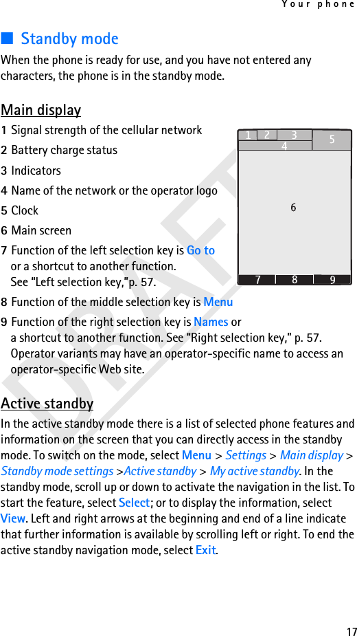 Your phone17DRAFT■Standby modeWhen the phone is ready for use, and you have not entered any characters, the phone is in the standby mode.Main display1Signal strength of the cellular network2Battery charge status3Indicators4Name of the network or the operator logo5Clock6Main screen7Function of the left selection key is Go to or a shortcut to another function. See “Left selection key,”p. 57.8Function of the middle selection key is Menu9Function of the right selection key is Names or a shortcut to another function. See “Right selection key,” p. 57. Operator variants may have an operator-specific name to access an operator-specific Web site.Active standbyIn the active standby mode there is a list of selected phone features and information on the screen that you can directly access in the standby mode. To switch on the mode, select Menu &gt; Settings &gt; Main display &gt; Standby mode settings &gt;Active standby &gt; My active standby. In the standby mode, scroll up or down to activate the navigation in the list. To start the feature, select Select; or to display the information, select View. Left and right arrows at the beginning and end of a line indicate that further information is available by scrolling left or right. To end the active standby navigation mode, select Exit.