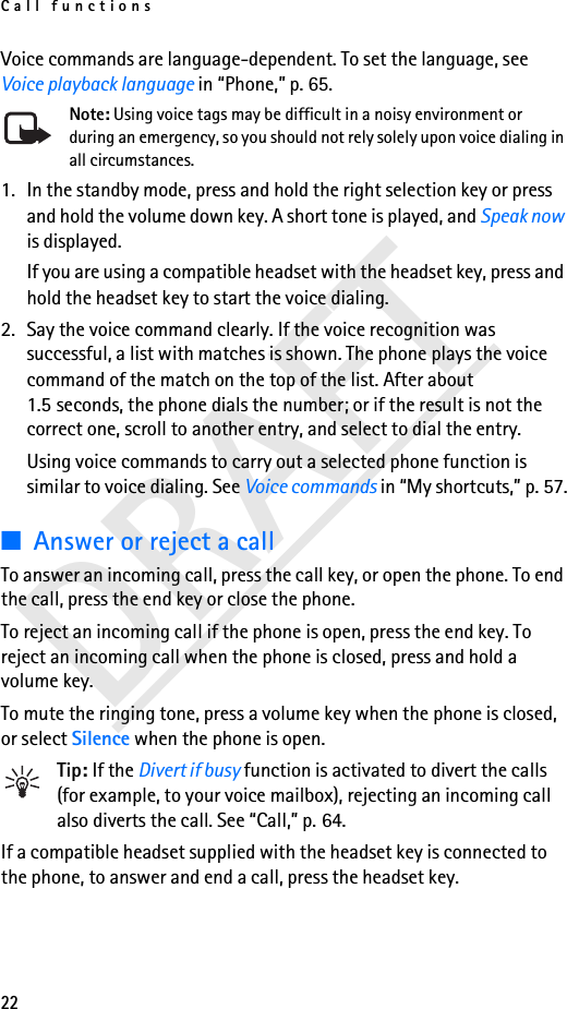 Call functions22DRAFTVoice commands are language-dependent. To set the language, see Voice playback language in “Phone,” p. 65.Note: Using voice tags may be difficult in a noisy environment or during an emergency, so you should not rely solely upon voice dialing in all circumstances.1. In the standby mode, press and hold the right selection key or press and hold the volume down key. A short tone is played, and Speak now is displayed.If you are using a compatible headset with the headset key, press and hold the headset key to start the voice dialing.2. Say the voice command clearly. If the voice recognition was successful, a list with matches is shown. The phone plays the voice command of the match on the top of the list. After about 1.5 seconds, the phone dials the number; or if the result is not the correct one, scroll to another entry, and select to dial the entry.Using voice commands to carry out a selected phone function is similar to voice dialing. See Voice commands in “My shortcuts,” p. 57.■Answer or reject a callTo answer an incoming call, press the call key, or open the phone. To end the call, press the end key or close the phone.To reject an incoming call if the phone is open, press the end key. To reject an incoming call when the phone is closed, press and hold a volume key.To mute the ringing tone, press a volume key when the phone is closed, or select Silence when the phone is open.Tip: If the Divert if busy function is activated to divert the calls (for example, to your voice mailbox), rejecting an incoming call also diverts the call. See “Call,” p. 64.If a compatible headset supplied with the headset key is connected to the phone, to answer and end a call, press the headset key.