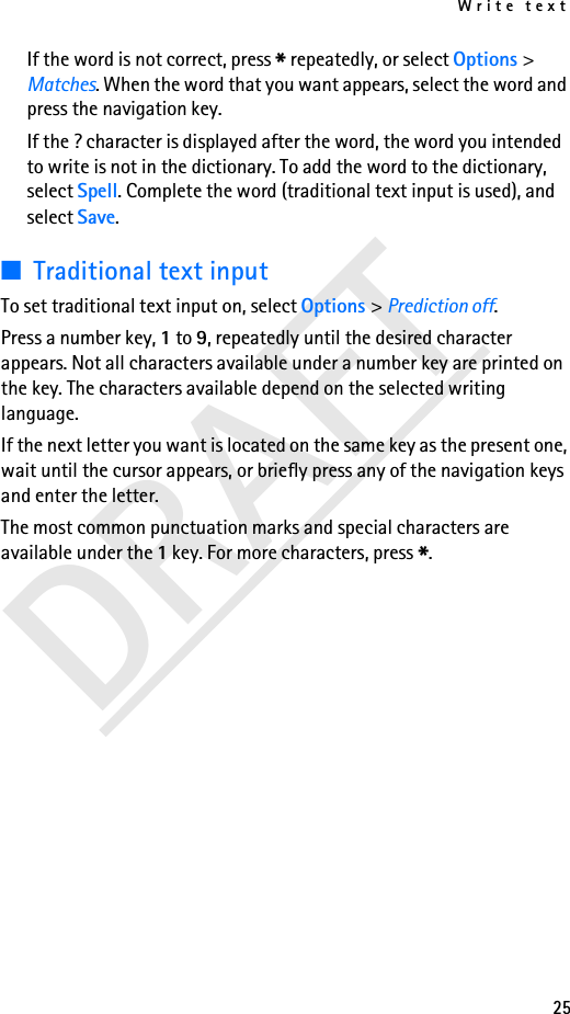 Write text25DRAFTIf the word is not correct, press * repeatedly, or select Options &gt; Matches. When the word that you want appears, select the word and press the navigation key.If the ? character is displayed after the word, the word you intended to write is not in the dictionary. To add the word to the dictionary, select Spell. Complete the word (traditional text input is used), and select Save.■Traditional text inputTo set traditional text input on, select Options &gt; Prediction off.Press a number key, 1 to 9, repeatedly until the desired character appears. Not all characters available under a number key are printed on the key. The characters available depend on the selected writing language.If the next letter you want is located on the same key as the present one, wait until the cursor appears, or briefly press any of the navigation keys and enter the letter.The most common punctuation marks and special characters are available under the 1 key. For more characters, press *.