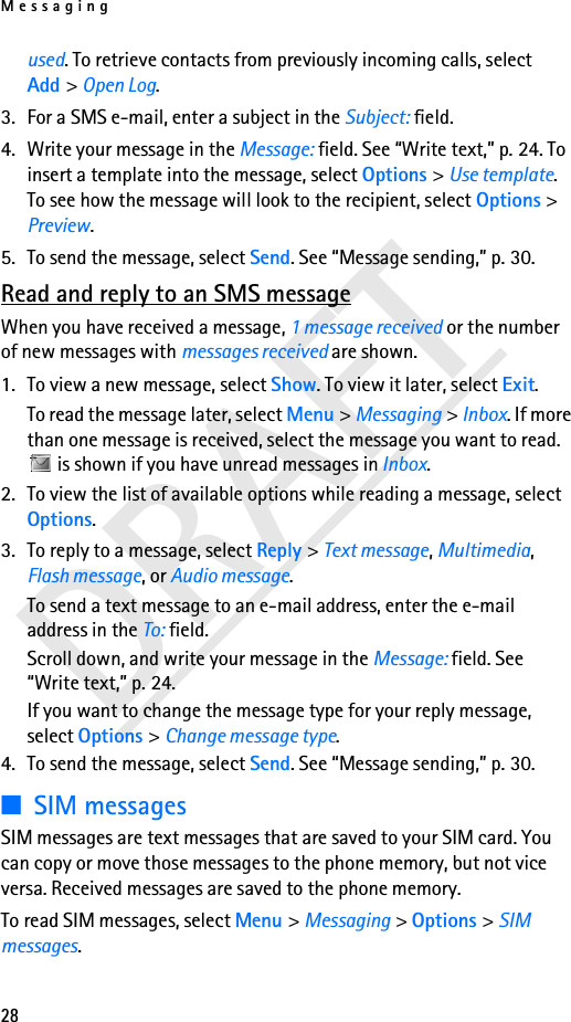Messaging28DRAFTused. To retrieve contacts from previously incoming calls, select Add &gt; Open Log. 3. For a SMS e-mail, enter a subject in the Subject: field.4. Write your message in the Message: field. See “Write text,” p. 24. To insert a template into the message, select Options &gt; Use template. To see how the message will look to the recipient, select Options &gt; Preview.5. To send the message, select Send. See “Message sending,” p. 30.Read and reply to an SMS messageWhen you have received a message, 1 message received or the number of new messages with messages received are shown.1. To view a new message, select Show. To view it later, select Exit.To read the message later, select Menu &gt; Messaging &gt; Inbox. If more than one message is received, select the message you want to read.  is shown if you have unread messages in Inbox.2. To view the list of available options while reading a message, select Options.3. To reply to a message, select Reply &gt; Text message, Multimedia, Flash message, or Audio message.To send a text message to an e-mail address, enter the e-mail address in the To: field.Scroll down, and write your message in the Message: field. See “Write text,” p. 24.If you want to change the message type for your reply message, select Options &gt; Change message type.4. To send the message, select Send. See “Message sending,” p. 30.■SIM messagesSIM messages are text messages that are saved to your SIM card. You can copy or move those messages to the phone memory, but not vice versa. Received messages are saved to the phone memory.To read SIM messages, select Menu &gt; Messaging &gt; Options &gt; SIM messages.