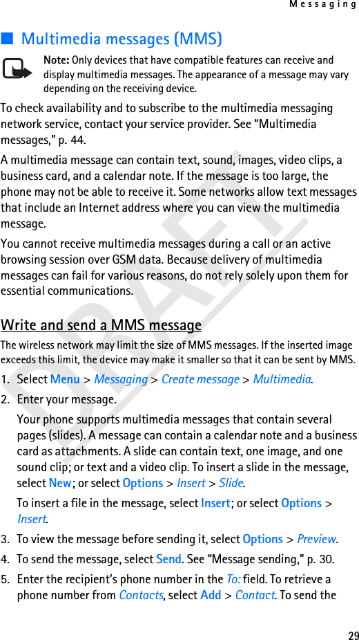 Messaging29DRAFT■Multimedia messages (MMS)Note: Only devices that have compatible features can receive and display multimedia messages. The appearance of a message may vary depending on the receiving device.To check availability and to subscribe to the multimedia messaging network service, contact your service provider. See “Multimedia messages,” p. 44.A multimedia message can contain text, sound, images, video clips, a business card, and a calendar note. If the message is too large, the phone may not be able to receive it. Some networks allow text messages that include an Internet address where you can view the multimedia message.You cannot receive multimedia messages during a call or an active browsing session over GSM data. Because delivery of multimedia messages can fail for various reasons, do not rely solely upon them for essential communications.Write and send a MMS messageThe wireless network may limit the size of MMS messages. If the inserted image exceeds this limit, the device may make it smaller so that it can be sent by MMS.1. Select Menu &gt; Messaging &gt; Create message &gt; Multimedia.2. Enter your message.Your phone supports multimedia messages that contain several pages (slides). A message can contain a calendar note and a business card as attachments. A slide can contain text, one image, and one sound clip; or text and a video clip. To insert a slide in the message, select New; or select Options &gt; Insert &gt; Slide.To insert a file in the message, select Insert; or select Options &gt; Insert.3. To view the message before sending it, select Options &gt; Preview.4. To send the message, select Send. See “Message sending,” p. 30.5. Enter the recipient’s phone number in the To: field. To retrieve a phone number from Contacts, select Add &gt; Contact. To send the 