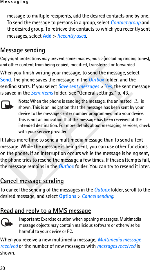 Messaging30DRAFTmessage to multiple recipients, add the desired contacts one by one. To send the message to persons in a group, select Contact group and the desired group. To retrieve the contacts to which you recently sent messages, select Add &gt; Recently used.Message sendingCopyright protections may prevent some images, music (including ringing tones), and other content from being copied, modified, transferred or forwarded.When you finish writing your message, to send the message, select Send. The phone saves the message in the Outbox folder, and the sending starts. If you select Save sent messages &gt; Yes, the sent message is saved in the Sent items folder. See “General settings,” p. 43.Note: When the phone is sending the message, the animated   is shown. This is an indication that the message has been sent by your device to the message center number programmed into your device. This is not an indication that the message has been received at the intended destination. For more details about messaging services, check with your service provider.It takes more time to send a multimedia message than to send a text message. While the message is being sent, you can use other functions on the phone. If an interruption occurs while the message is being sent, the phone tries to resend the message a few times. If these attempts fail, the message remains in the Outbox folder. You can try to resend it later.Cancel message sendingTo cancel the sending of the messages in the Outbox folder, scroll to the desired message, and select Options &gt; Cancel sending.Read and reply to a MMS messageImportant: Exercise caution when opening messages. Multimedia message objects may contain malicious software or otherwise be harmful to your device or PC. When you receive a new multimedia message, Multimedia message received or the number of new messages with messages received is shown.