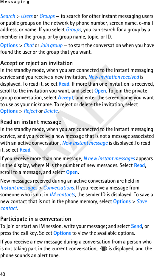 Messaging40DRAFTSearch &gt; Users or Groups — to search for other instant messaging users or public groups on the network by phone number, screen name, e-mail address, or name. If you select Groups, you can search for a group by a member in the group, or by group name, topic, or ID.Options &gt; Chat or Join group — to start the conversation when you have found the user or the group that you want.Accept or reject an invitationIn the standby mode, when you are connected to the instant messaging service and you receive a new invitation, New invitation received is displayed. To read it, select Read. If more than one invitation is received, scroll to the invitation you want, and select Open. To join the private group conversation, select Accept, and enter the screen name you want to use as your nickname. To reject or delete the invitation, select Options &gt; Reject or Delete.Read an instant messageIn the standby mode, when you are connected to the instant messaging service, and you receive a new message that is not a message associated with an active conversation, New instant message is displayed.To read it, select Read.If you receive more than one message, N new instant messages appears in the display, where N is the number of new messages. Select Read, scroll to a message, and select Open.New messages received during an active conversation are held in Instant messages &gt; Conversations. If you receive a message from someone who is not in IM contacts, the sender ID is displayed. To save a new contact that is not in the phone memory, select Options &gt; Save contact.Participate in a conversationTo join or start an IM session, write your message; and select Send, or press the call key. Select Options to view the available options.If you receive a new message during a conversation from a person who is not taking part in the current conversation,   is displayed, and the phone sounds an alert tone.