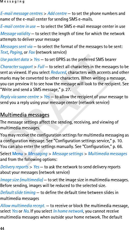 Messaging44DRAFTE-mail message centres &gt; Add centre — to set the phone numbers and name of the e-mail center for sending SMS e-mails.E-mail centre in use — to select the SMS e-mail message center in useMessage validity — to select the length of time for which the network attempts to deliver your messageMessages sent via — to select the format of the messages to be sent: Text, Paging, or Fax (network service)Use packet data &gt; Yes — to set GPRS as the preferred SMS bearerCharacter support &gt; Full — to select all characters in the messages to be sent as viewed. If you select Reduced, characters with accents and other marks may be converted to other characters. When writing a message, you can preview it to see how the message will look to the recipient. See “Write and send a SMS message,” p. 27.Reply via same centre &gt; Yes — to allow the recipient of your message to send you a reply using your message center (network service)Multimedia messagesThe message settings affect the sending, receiving, and viewing of multimedia messages.You may receive the configuration settings for multimedia messaging as a configuration message. See “Configuration settings service,” p. 10. You can also enter the settings manually. See “Configuration,” p. 66.Select Menu &gt; Messaging &gt; Message settings &gt; Multimedia messages and from the following options:Delivery reports &gt; Yes — to ask the network to send delivery reports about your messages (network service)Image size (multimedia) — to set the image size in multimedia messages. Before sending, images will be reduced to the selected size.Default slide timing — to define the default time between slides in multimedia messagesAllow multimedia recept. — to receive or block the multimedia message, select Yes or No. If you select In home network, you cannot receive multimedia messages when outside your home network. The default 