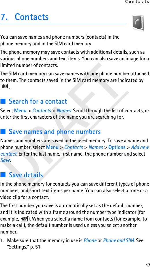Contacts47DRAFT7. ContactsYou can save names and phone numbers (contacts) in the phone memory and in the SIM card memory.The phone memory may save contacts with additional details, such as various phone numbers and text items. You can also save an image for a limited number of contacts.The SIM card memory can save names with one phone number attached to them. The contacts saved in the SIM card memory are indicated by .■Search for a contactSelect Menu &gt; Contacts &gt; Names. Scroll through the list of contacts, or enter the first characters of the name you are searching for.■Save names and phone numbersNames and numbers are saved in the used memory. To save a name and phone number, select Menu &gt; Contacts &gt; Names &gt; Options &gt; Add new contact. Enter the last name, first name, the phone number and select Save. ■Save detailsIn the phone memory for contacts you can save different types of phone numbers, and short text items per name. You can also select a tone or a video clip for a contact.The first number you save is automatically set as the default number, and it is indicated with a frame around the number type indicator (for example,  ). When you select a name from contacts (for example, to make a call), the default number is used unless you select another number.1. Make sure that the memory in use is Phone or Phone and SIM. See “Settings,” p. 51.