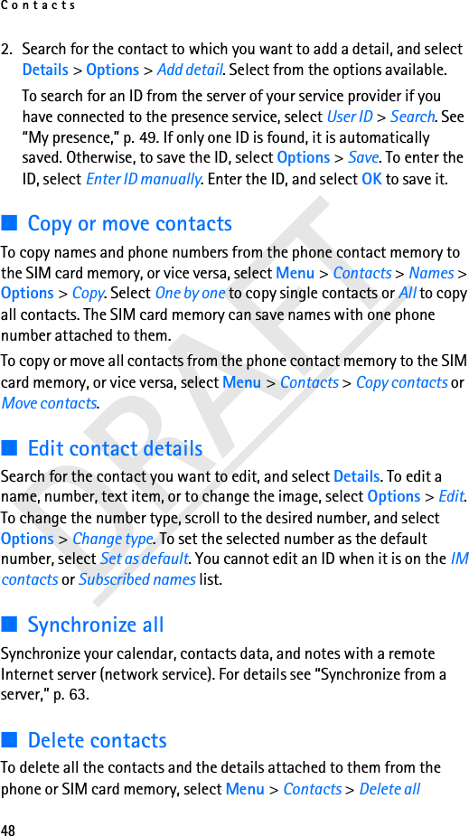 Contacts48DRAFT2. Search for the contact to which you want to add a detail, and select Details &gt; Options &gt; Add detail. Select from the options available.To search for an ID from the server of your service provider if you have connected to the presence service, select User ID &gt; Search. See “My presence,” p. 49. If only one ID is found, it is automatically saved. Otherwise, to save the ID, select Options &gt; Save. To enter the ID, select Enter ID manually. Enter the ID, and select OK to save it.■Copy or move contactsTo copy names and phone numbers from the phone contact memory to the SIM card memory, or vice versa, select Menu &gt; Contacts &gt; Names &gt; Options &gt; Copy. Select One by one to copy single contacts or All to copy all contacts. The SIM card memory can save names with one phone number attached to them. To copy or move all contacts from the phone contact memory to the SIM card memory, or vice versa, select Menu &gt; Contacts &gt; Copy contacts or Move contacts.■Edit contact detailsSearch for the contact you want to edit, and select Details. To edit a name, number, text item, or to change the image, select Options &gt; Edit. To change the number type, scroll to the desired number, and select Options &gt; Change type. To set the selected number as the default number, select Set as default. You cannot edit an ID when it is on the IM contacts or Subscribed names list.■Synchronize allSynchronize your calendar, contacts data, and notes with a remote Internet server (network service). For details see “Synchronize from a server,” p. 63.■Delete contactsTo delete all the contacts and the details attached to them from the phone or SIM card memory, select Menu &gt; Contacts &gt; Delete all 