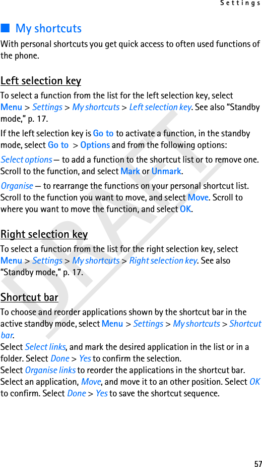 Settings57DRAFT■My shortcutsWith personal shortcuts you get quick access to often used functions of the phone.Left selection keyTo select a function from the list for the left selection key, select Menu &gt; Settings &gt; My shortcuts &gt; Left selection key. See also “Standby mode,” p. 17.If the left selection key is Go to to activate a function, in the standby mode, select Go to &gt; Options and from the following options:Select options — to add a function to the shortcut list or to remove one. Scroll to the function, and select Mark or Unmark.Organise — to rearrange the functions on your personal shortcut list. Scroll to the function you want to move, and select Move. Scroll to where you want to move the function, and select OK.Right selection keyTo select a function from the list for the right selection key, select Menu &gt; Settings &gt; My shortcuts &gt; Right selection key. See also “Standby mode,” p. 17.Shortcut barTo choose and reorder applications shown by the shortcut bar in the active standby mode, select Menu &gt; Settings &gt; My shortcuts &gt; Shortcut bar. Select Select links, and mark the desired application in the list or in a folder. Select Done &gt; Yes to confirm the selection.Select Organise links to reorder the applications in the shortcut bar. Select an application, Move, and move it to an other position. Select OK to confirm. Select Done &gt; Yes to save the shortcut sequence.